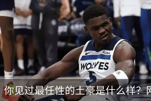 你见过最任性的土豪是什么样？网友：原来在你眼里这就算顶级了