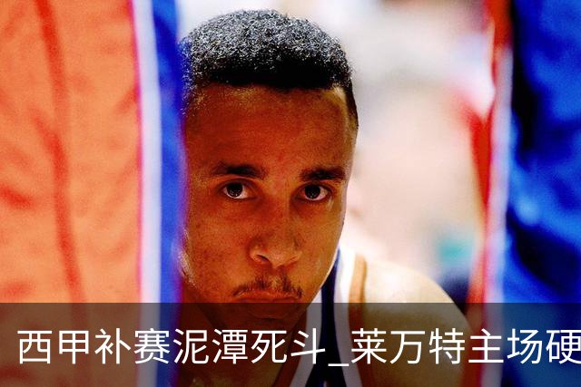 西甲补赛泥潭死斗 莱万特主场硬刚毕尔巴鄂 残阵对残阵谁能抢下关键保级分